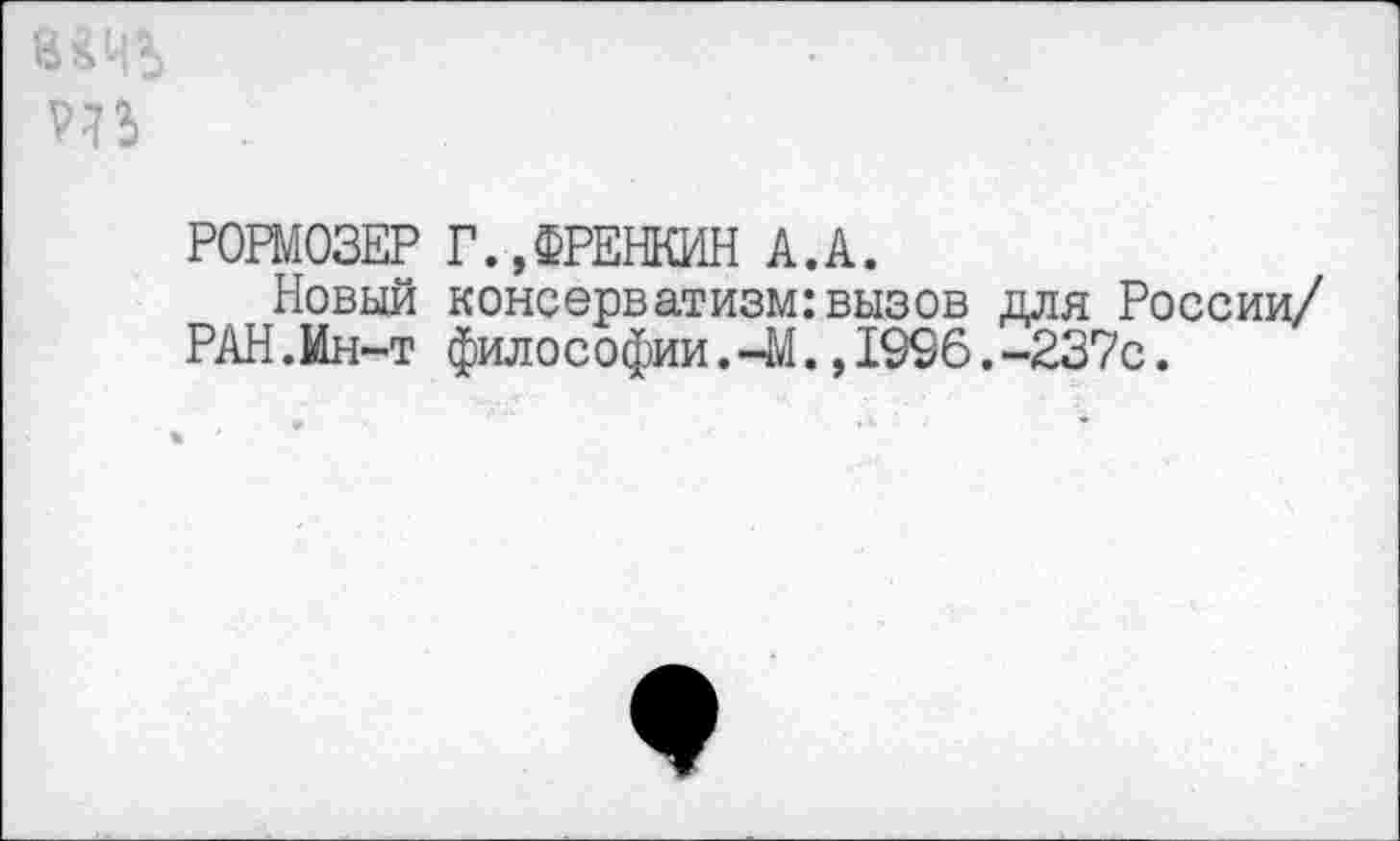 ﻿т
РОРМОЗЕР Г.,ФРЕНКИН А.А.
Новый консерватизм:вызов для России/ РАН.Ин-т филос офии.-М.,1996.-237с.